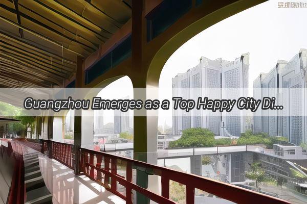 Guangzhou Emerges as a Top Happy City Discover the Secrets Behind Its Thriving Community